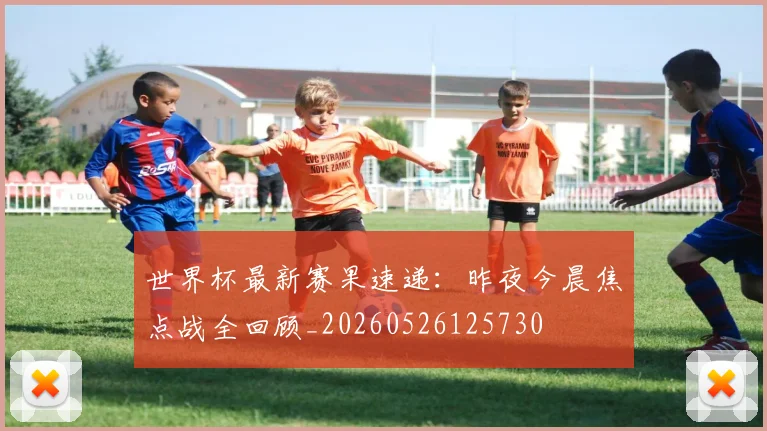 世界杯最新赛果速递：昨夜今晨焦点战全回顾_20260526125730