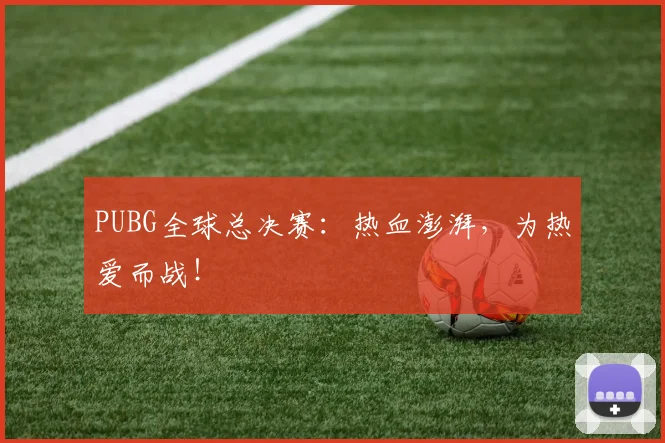 PUBG全球总决赛:热血澎湃,为热爱而战!
