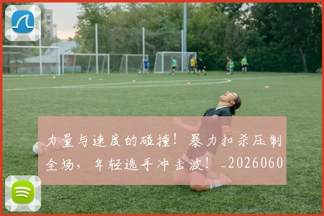 力量与速度的碰撞!暴力扣杀压制全场,年轻选手冲击波!_20260602212618