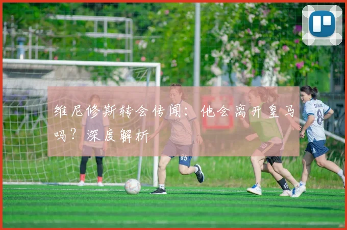 维尼修斯转会传闻:他会离开皇马吗?深度解析