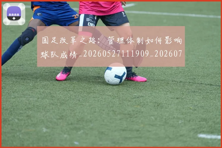 国足改革之路:管理体制如何影响球队成绩_20260527111909_20260707014939