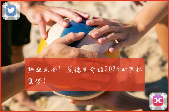 热血未冷!莫德里奇的2026世界杯圆梦!