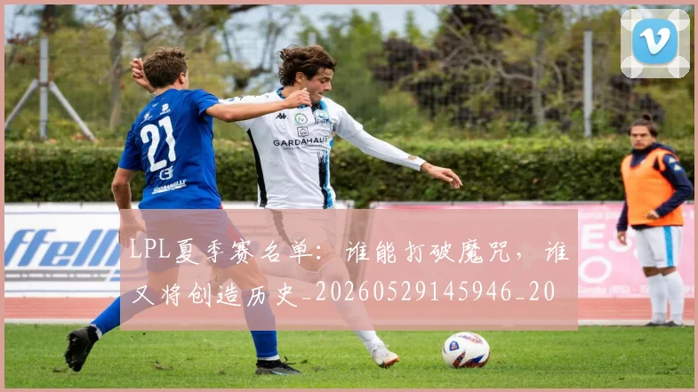 LPL夏季赛名单:谁能打破魔咒,谁又将创造历史_20260529145946_20260702044216