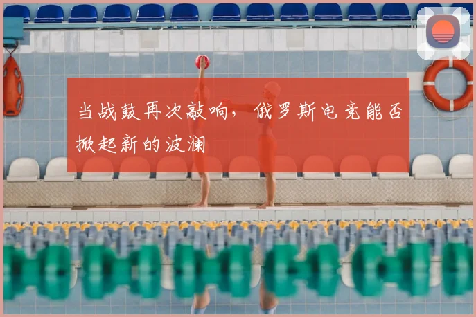 当战鼓再次敲响,俄罗斯电竞能否掀起新的波澜