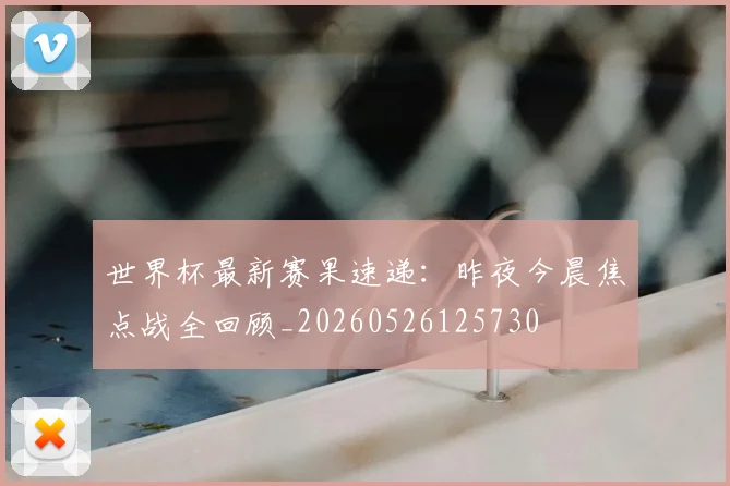 世界杯最新赛果速递:昨夜今晨焦点战全回顾_20260526125730
