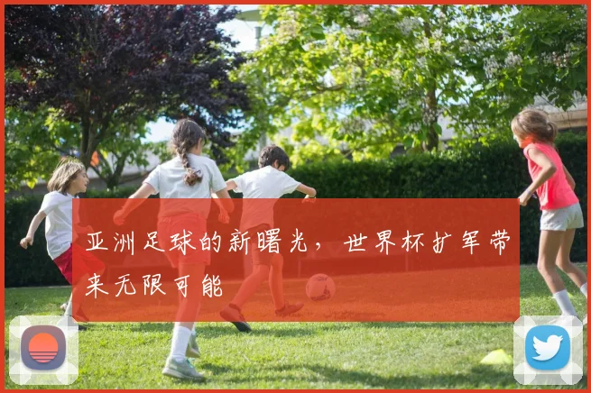 亚洲足球的新曙光,世界杯扩军带来无限可能