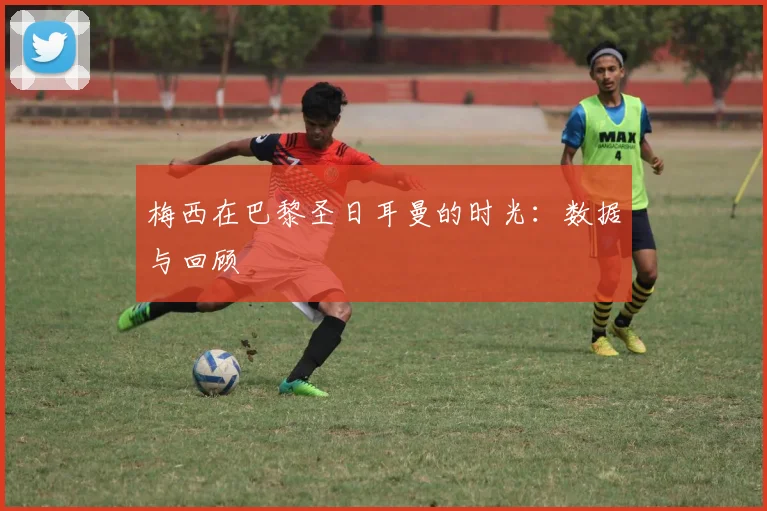 梅西在巴黎圣日耳曼的时光:数据与回顾
