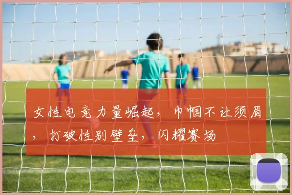 女性电竞力量崛起,巾帼不让须眉,打破性别壁垒,闪耀赛场