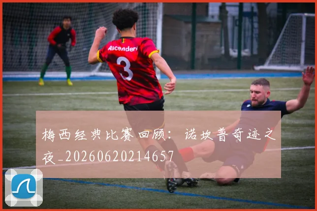 梅西经典比赛回顾:诺坎普奇迹之夜_20260620214657